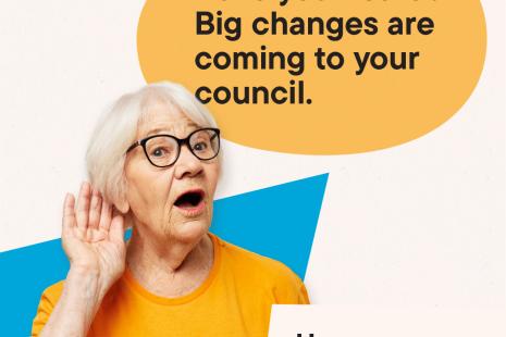 Have you heard? Big Changes are coming to your council. Have your say